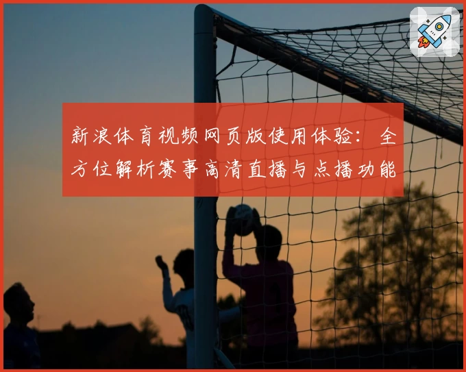 新浪体育视频网页版使用体验：全方位解析赛事高清直播与点播功能