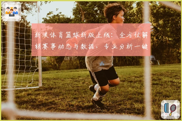 新浪体育篮球新版上线：全方位解锁赛事动态与数据，专业分析一键直达