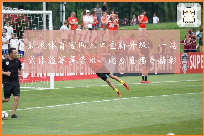 新浪体育官网入口全新升级：一站式体验赛事资讯、比分直播与精彩视频