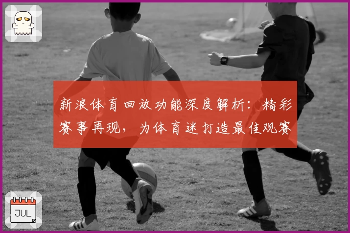 新浪体育回放功能深度解析：精彩赛事再现，为体育迷打造最佳观赛体验