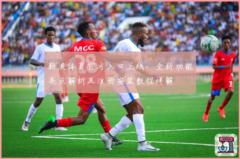 新浪体育官方入口上线，全新功能亮点解析及注册安装教程详解