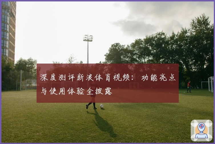 深度测评新浪体育视频:功能亮点与使用体验全披露
