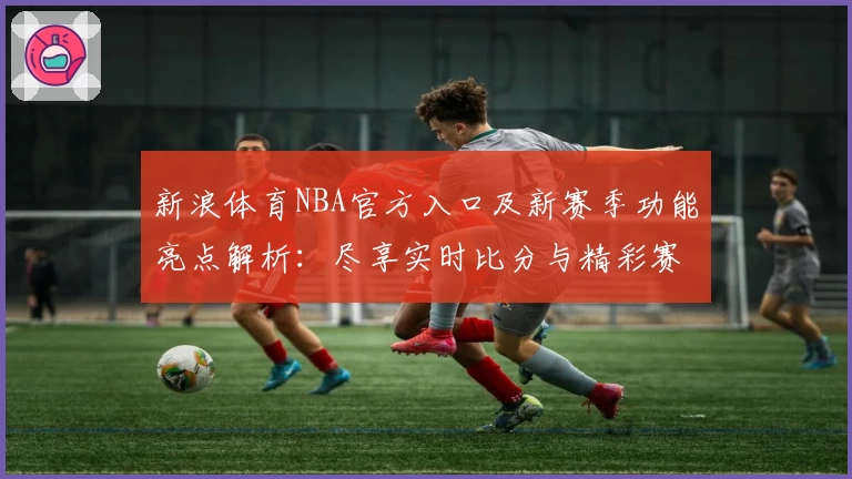 新浪体育NBA官方入口及新赛季功能亮点解析：尽享实时比分与精彩赛事
