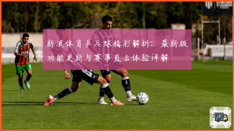 新浪体育乒乓球精彩解析:最新版功能更新与赛事直击体验详解