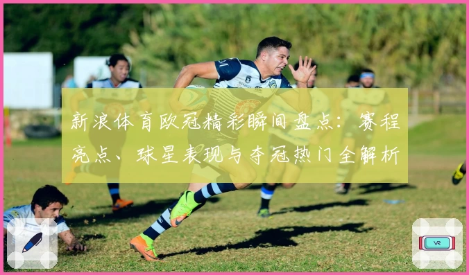 新浪体育欧冠精彩瞬间盘点：赛程亮点、球星表现与夺冠热门全解析