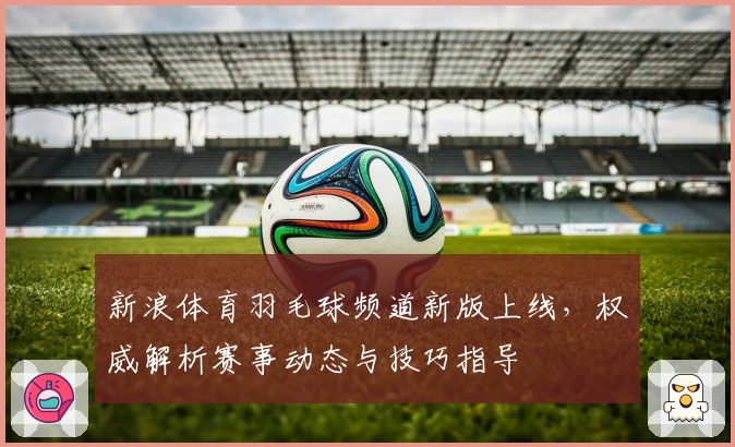 新浪体育羽毛球频道新版上线,权威解析赛事动态与技巧指导