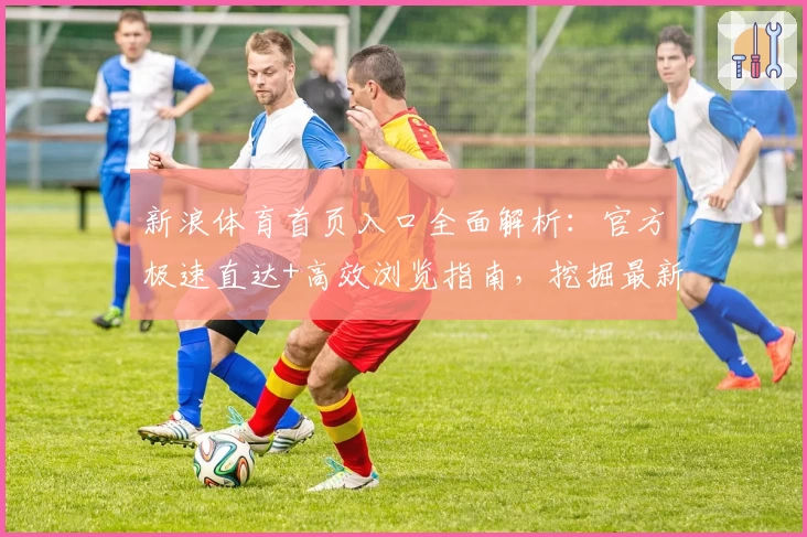 新浪体育首页入口全面解析：官方极速直达+高效浏览指南，挖掘最新体育资讯新体验