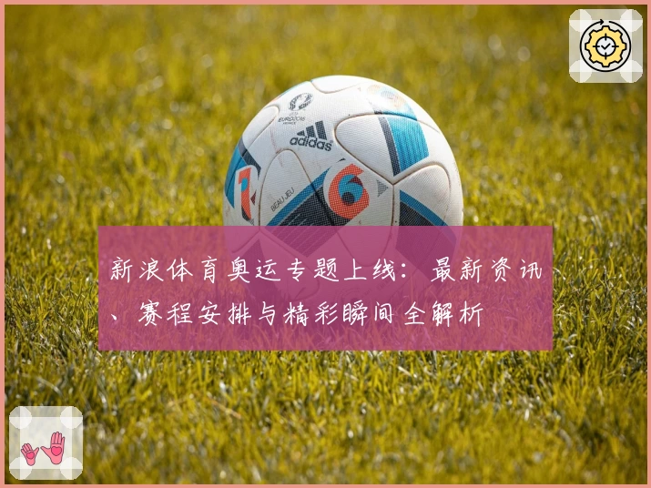 新浪体育奥运专题上线:最新资讯、赛程安排与精彩瞬间全解析