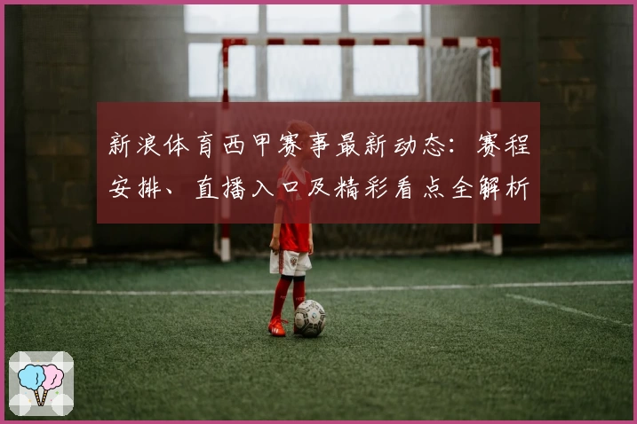 新浪体育西甲赛事最新动态：赛程安排、直播入口及精彩看点全解析