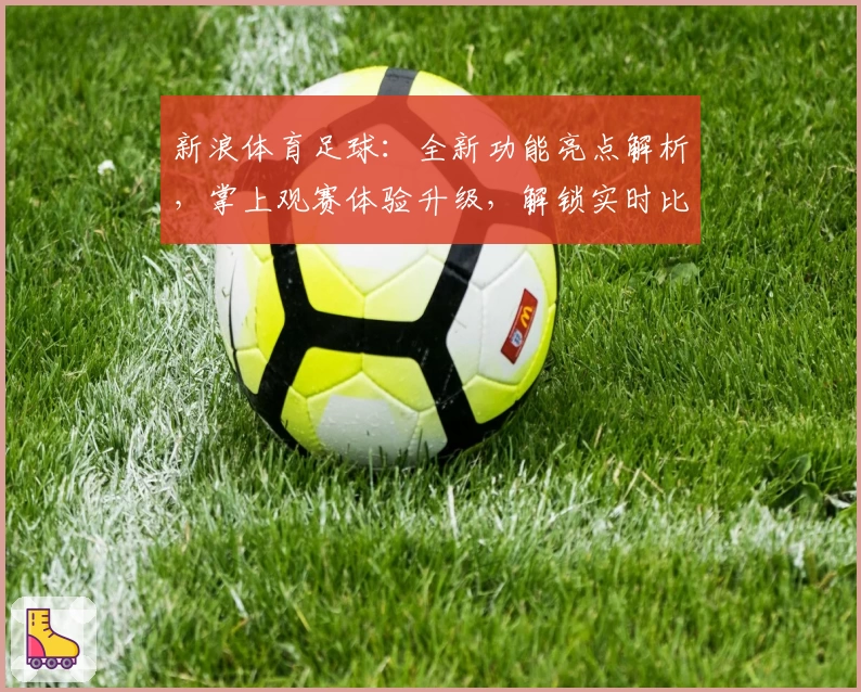 新浪体育足球：全新功能亮点解析，掌上观赛体验升级，解锁实时比分与赛事动态