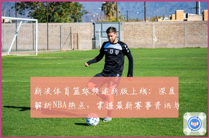 新浪体育篮球频道新版上线：深度解析NBA热点，掌握最新赛事资讯与精彩时刻