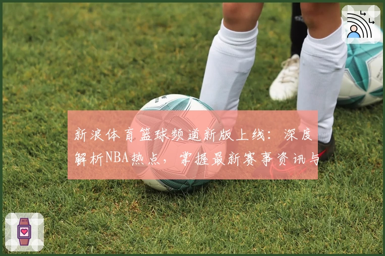 新浪体育篮球频道新版上线：深度解析NBA热点，掌握最新赛事资讯与精彩时刻