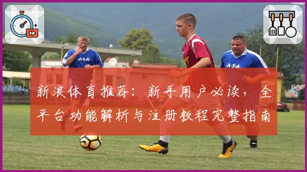 新浪体育推荐：新手用户必读，全平台功能解析与注册教程完整指南
