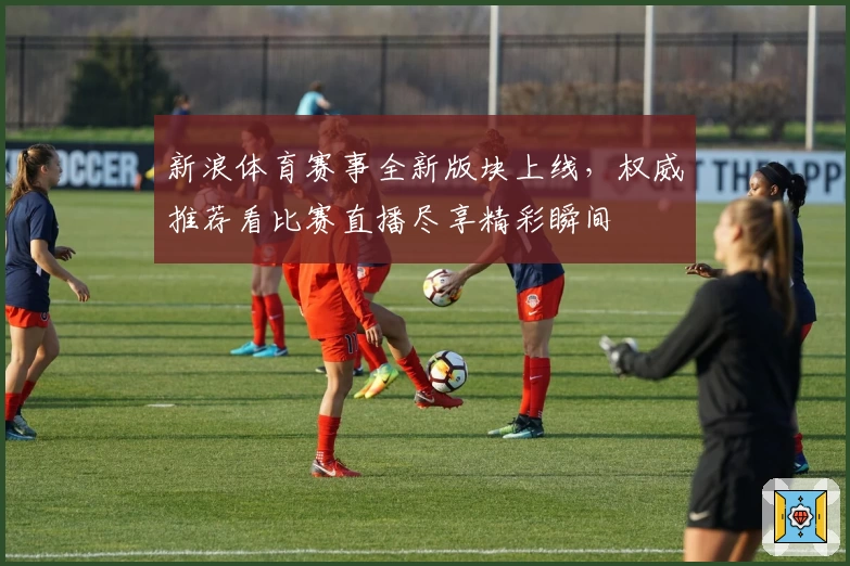 新浪体育赛事全新版块上线，权威推荐看比赛直播尽享精彩瞬间